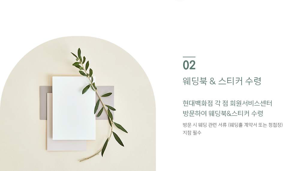 02 웨딩북 & 스티커 수령 현대백화점 각 점 회원서비스센터 방문하여 웨딩북&스티커 수령 방문 시 웨딩 관련 서류 (웨딩홀 계약서 또는 청첩장) 지참 필수